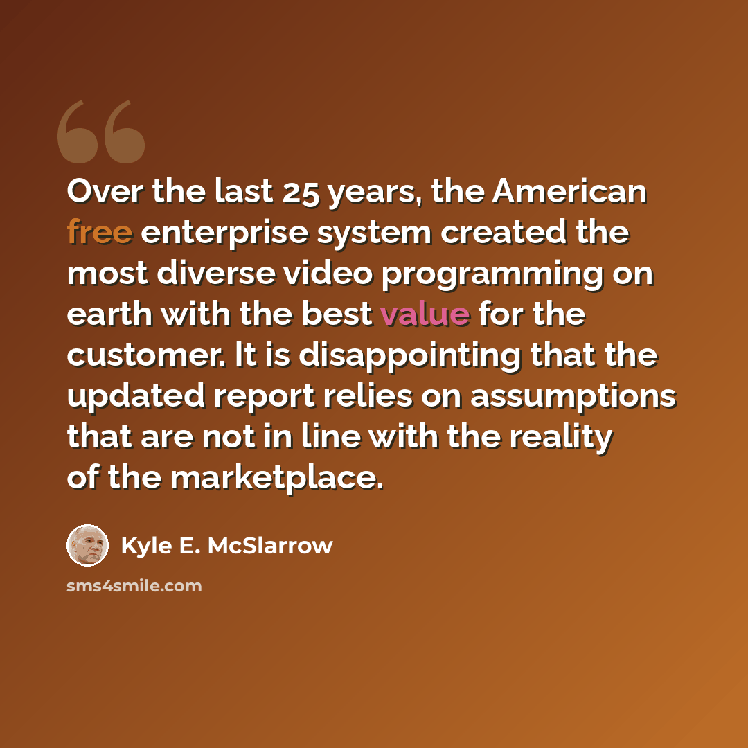 “Over the last 25 years, the American free enterprise system created the most diverse video programming on earth with the best value for the customer. It is disappointing that the updated report relies on assumptions that are not in line with the reality of the marketplace.” quote by Kyle E. McSlarrow