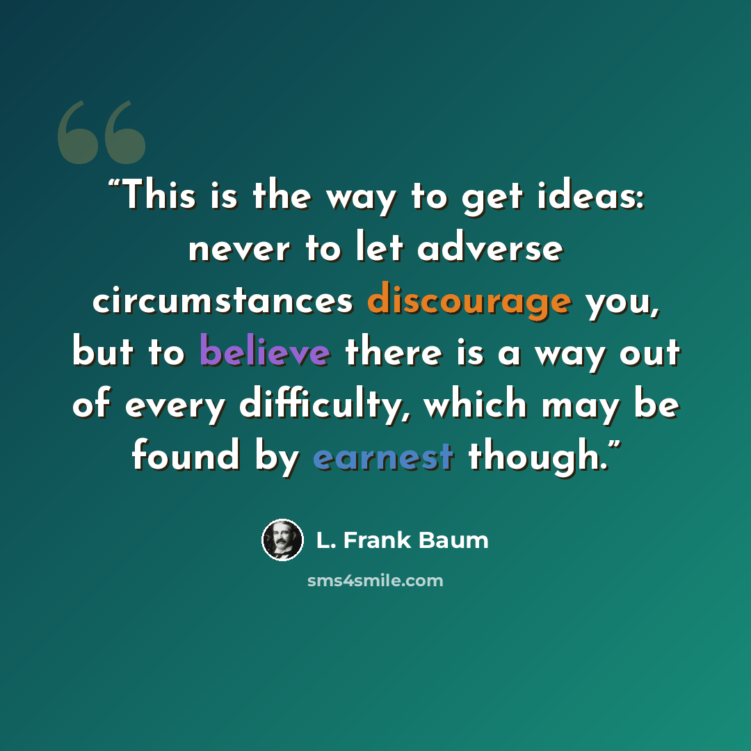 “This is the way to get ideas: never to let adverse circumstances discourage you, but to believe there is a way out of every difficulty, which may be found by earnest though.” quote by L. Frank Baum