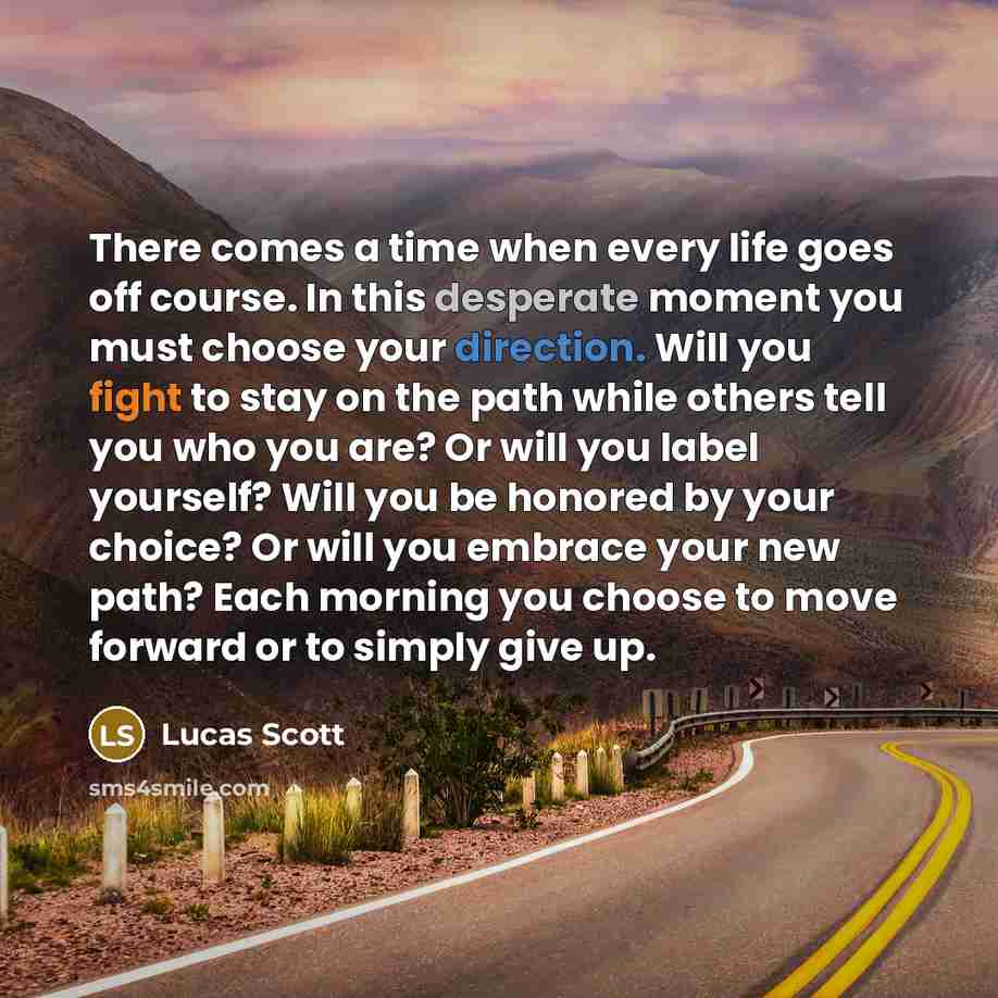 “There comes a time when every life goes off course. In this desperate moment you must choose your direction. Will you fight to stay on the path while others tell you who you are? Or will you label yourself? Will you be honored by your choice? Or will you embrace your new path? Each morning you…” quote by Lucas Scott