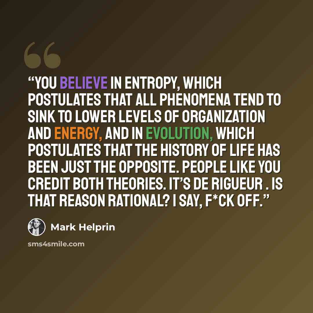 “You believe in entropy, which postulates that all phenomena tend to sink to lower levels of organization and energy, and in evolution, which postulates that the history of life has been just the opposite. People like you credit both theories. It’s de rigueur . Is that reason rational? I say, f*ck…” quote by Mark Helprin