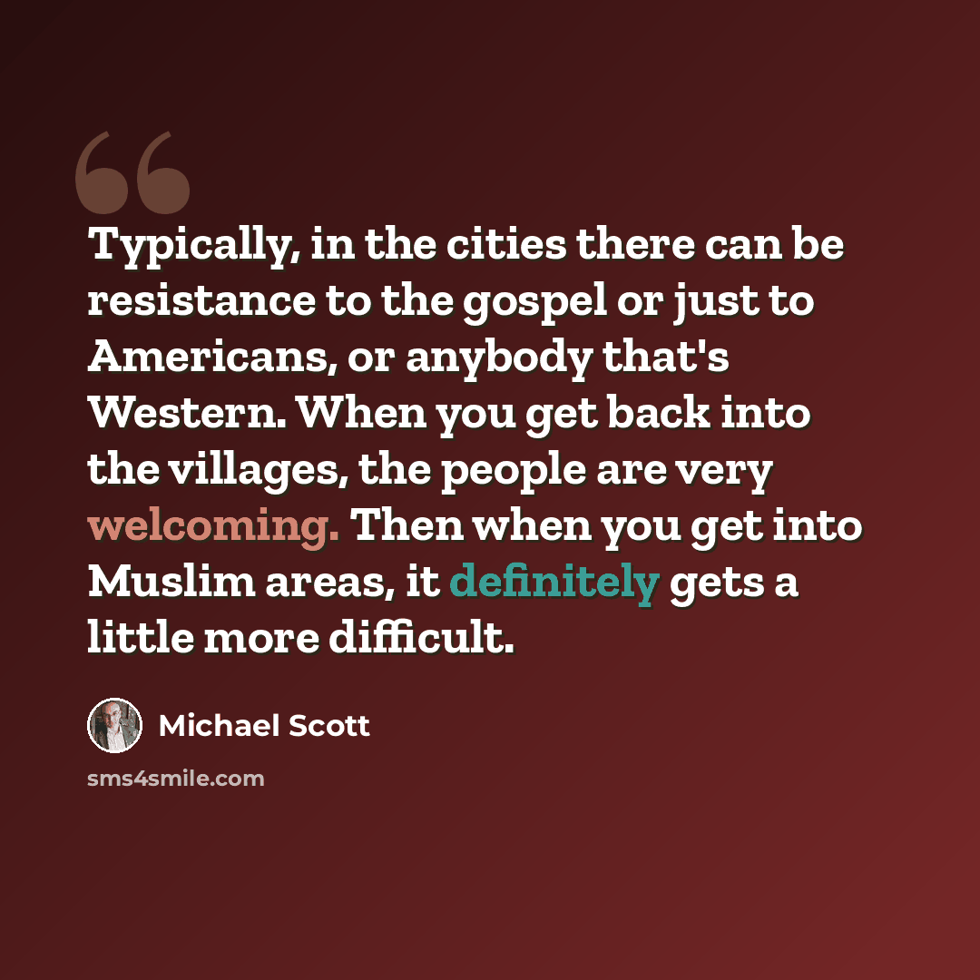 “Typically, in the cities there can be resistance to the gospel or just to Americans, or anybody that's Western. When you get back into the villages, the people are very welcoming. Then when you get into Muslim areas, it definitely gets a little more difficult.” quote by Michael Scott