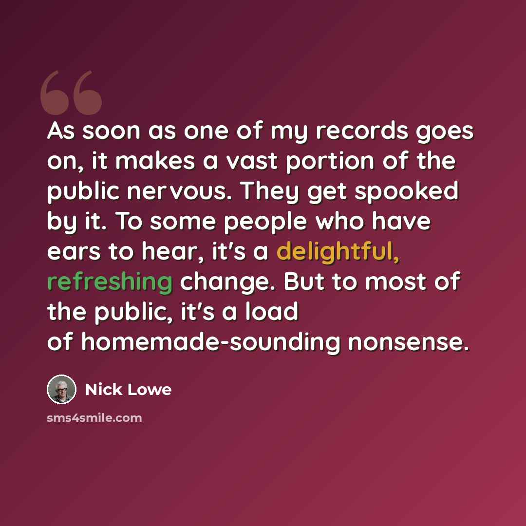 “As soon as one of my records goes on, it makes a vast portion of the public nervous. They get spooked by it. To some people who have ears to hear, it's a delightful, refreshing change. But to most of the public, it's a load of homemade-sounding nonsense.” quote by Nick Lowe