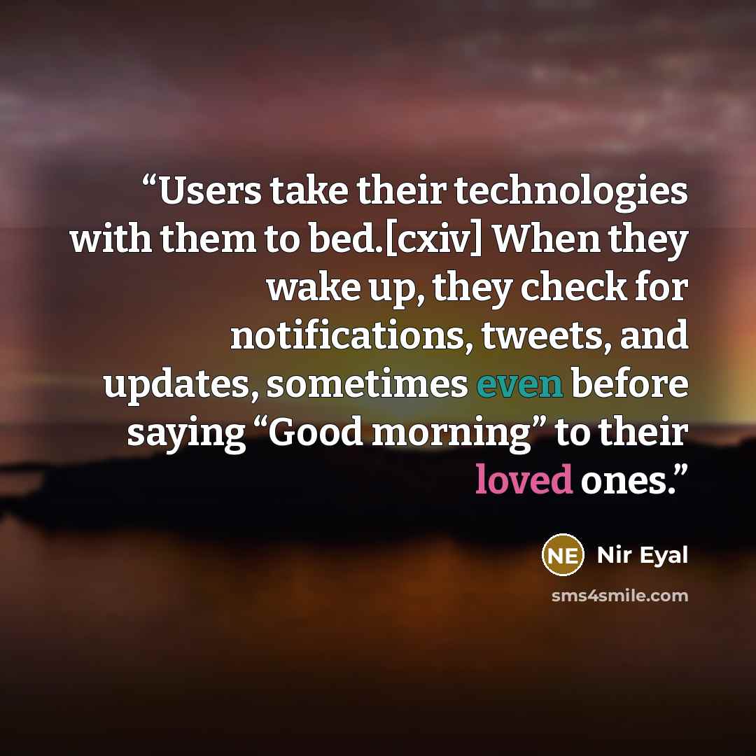“Users take their technologies with them to bed.[cxiv] When they wake up, they check for notifications, tweets, and updates, sometimes even before saying “Good morning” to their loved ones.” quote by Nir Eyal