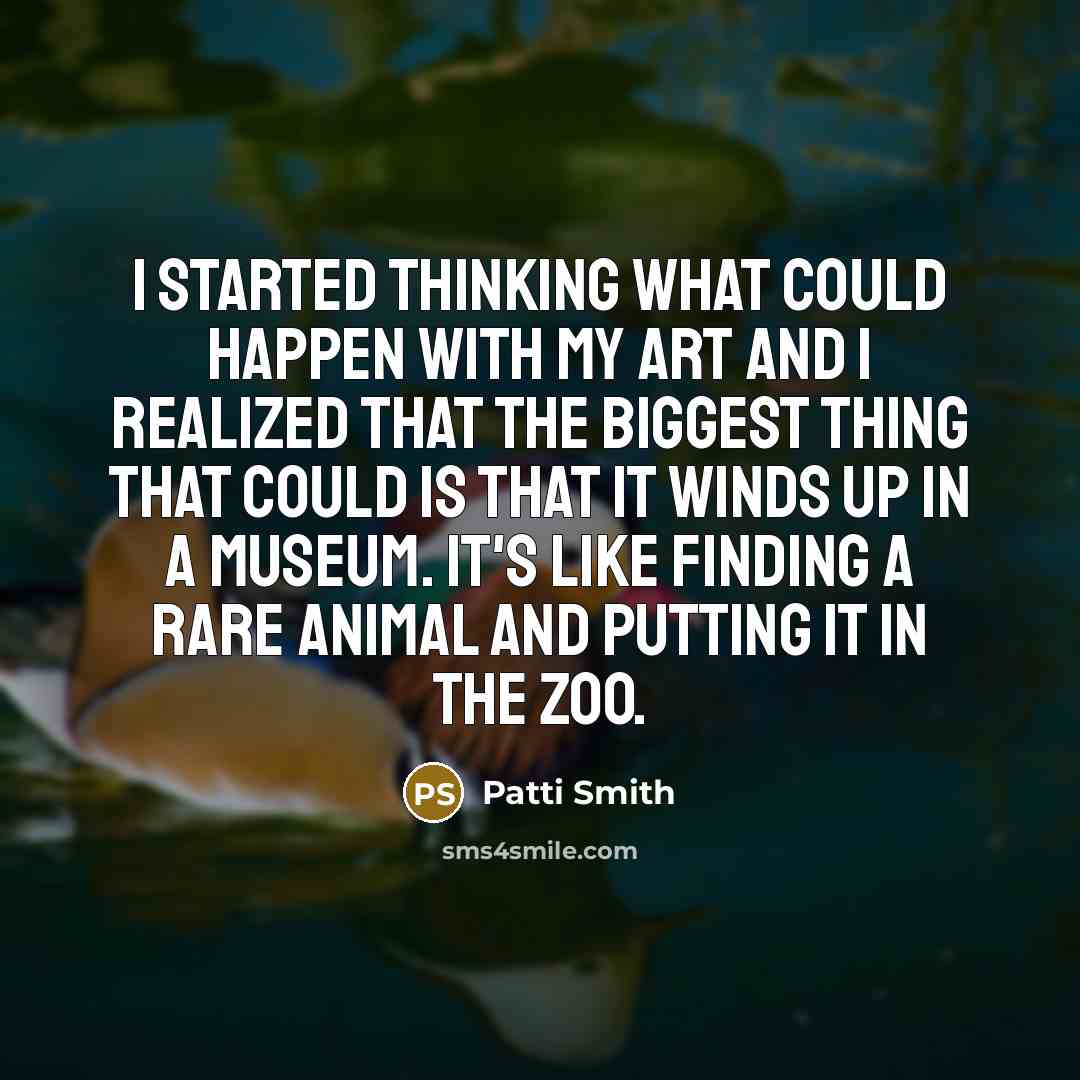 “I started thinking what could happen with my art and I realized that the biggest thing that could is that it winds up in a museum. It's like finding a rare animal and putting it in the zoo.” quote by Patti Smith