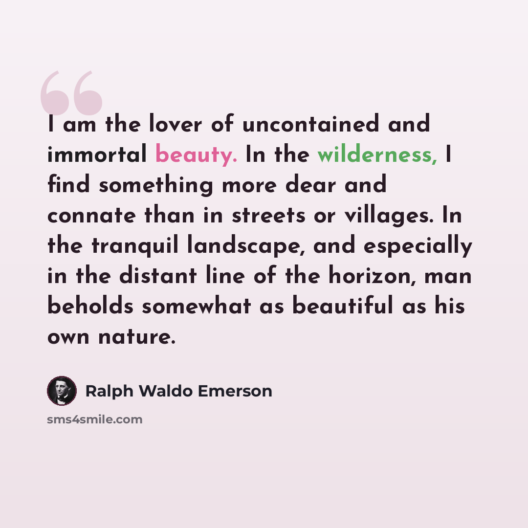 “I am the lover of uncontained and immortal beauty. In the wilderness, I find something more dear and connate than in streets or villages. In the tranquil landscape, and especially in the distant line of the horizon, man beholds somewhat as beautiful as his own nature.” quote by Ralph Waldo Emerson