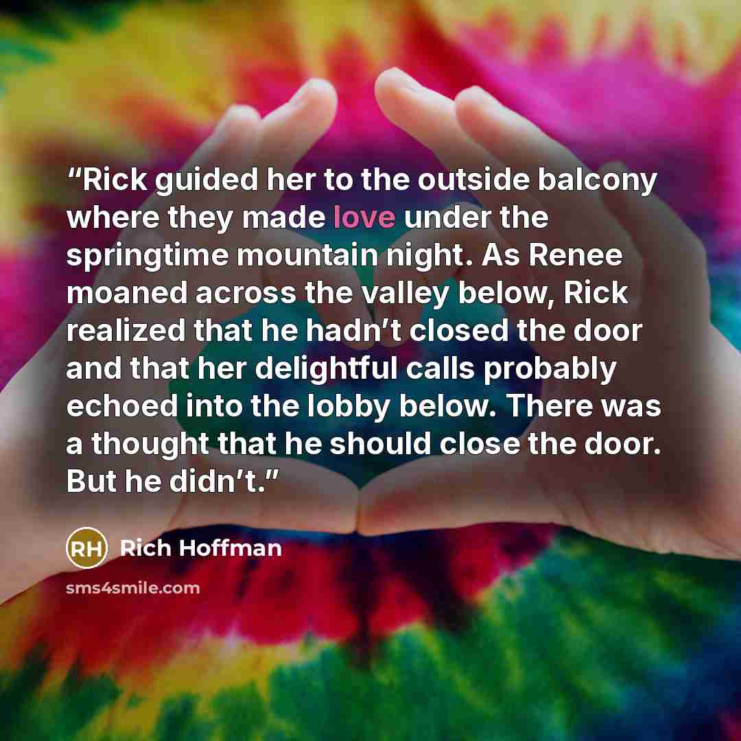 “Rick guided her to the outside balcony where they made love under the springtime mountain night. As Renee moaned across the valley below, Rick realized that he hadn’t closed the door and that her delightful calls probably echoed into the lobby below. There was a thought that he should close the…” quote by Rich Hoffman
