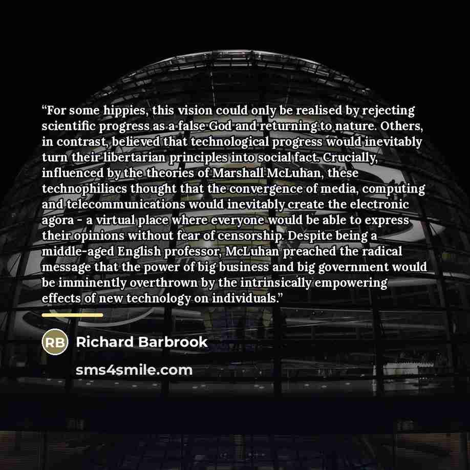 “For some hippies, this vision could only be realised by rejecting scientific progress as a false God and returning to nature. Others, in contrast, believed that technological progress would inevitably turn their libertarian principles into social fact. Crucially, influenced by the theories of…” quote by Richard Barbrook