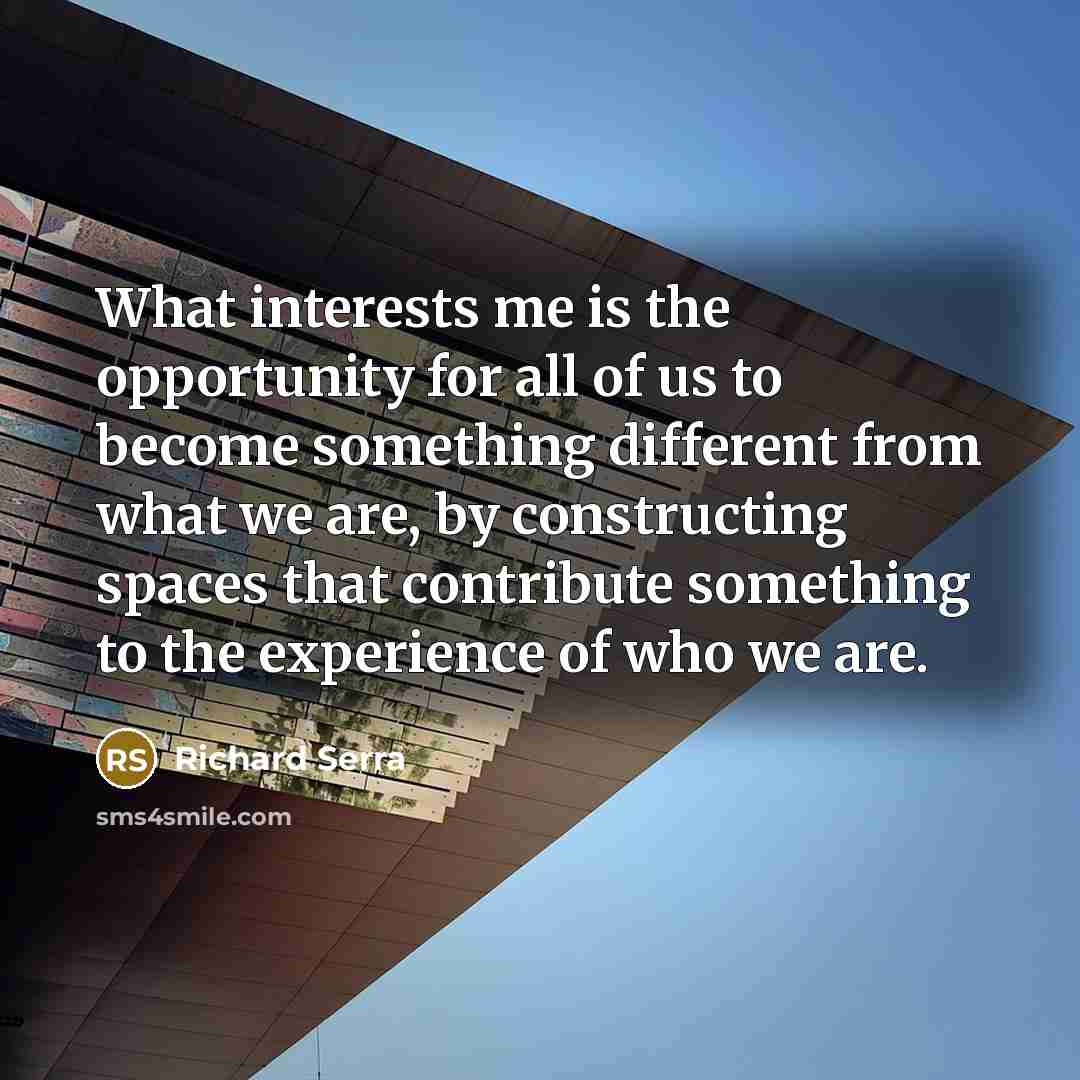 “What interests me is the opportunity for all of us to become something different from what we are, by constructing spaces that contribute something to the experience of who we are.” quote by Richard Serra