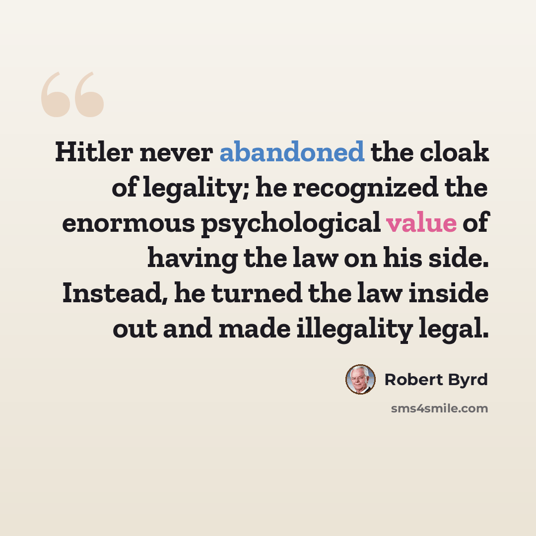 “Hitler never abandoned the cloak of legality; he recognized the enormous psychological value of having the law on his side. Instead, he turned the law inside out and made illegality legal.” quote by Robert Byrd