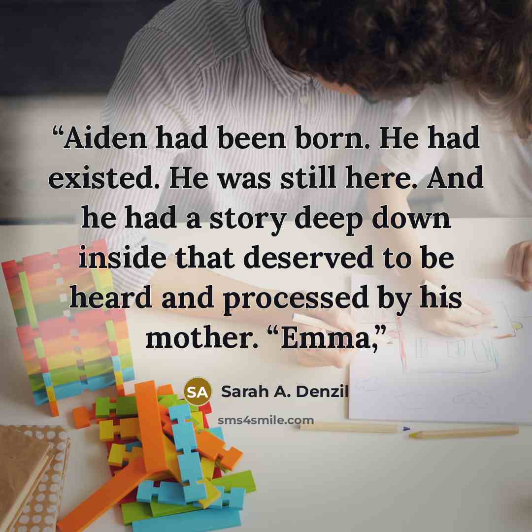 “Aiden had been born. He had existed. He was still here. And he had a story deep down inside that deserved to be heard and processed by his mother. “Emma,” quote by Sarah A. Denzil