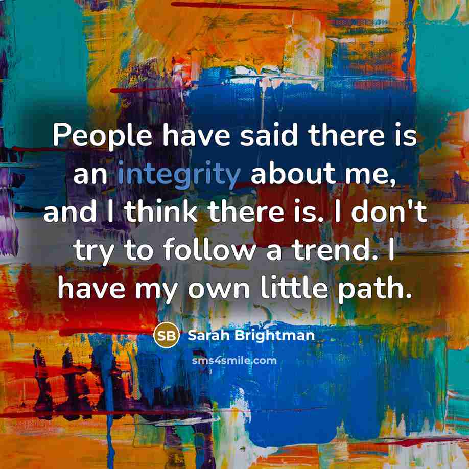 “People have said there is an integrity about me, and I think there is. I don't try to follow a trend. I have my own little path.” quote by Sarah Brightman
