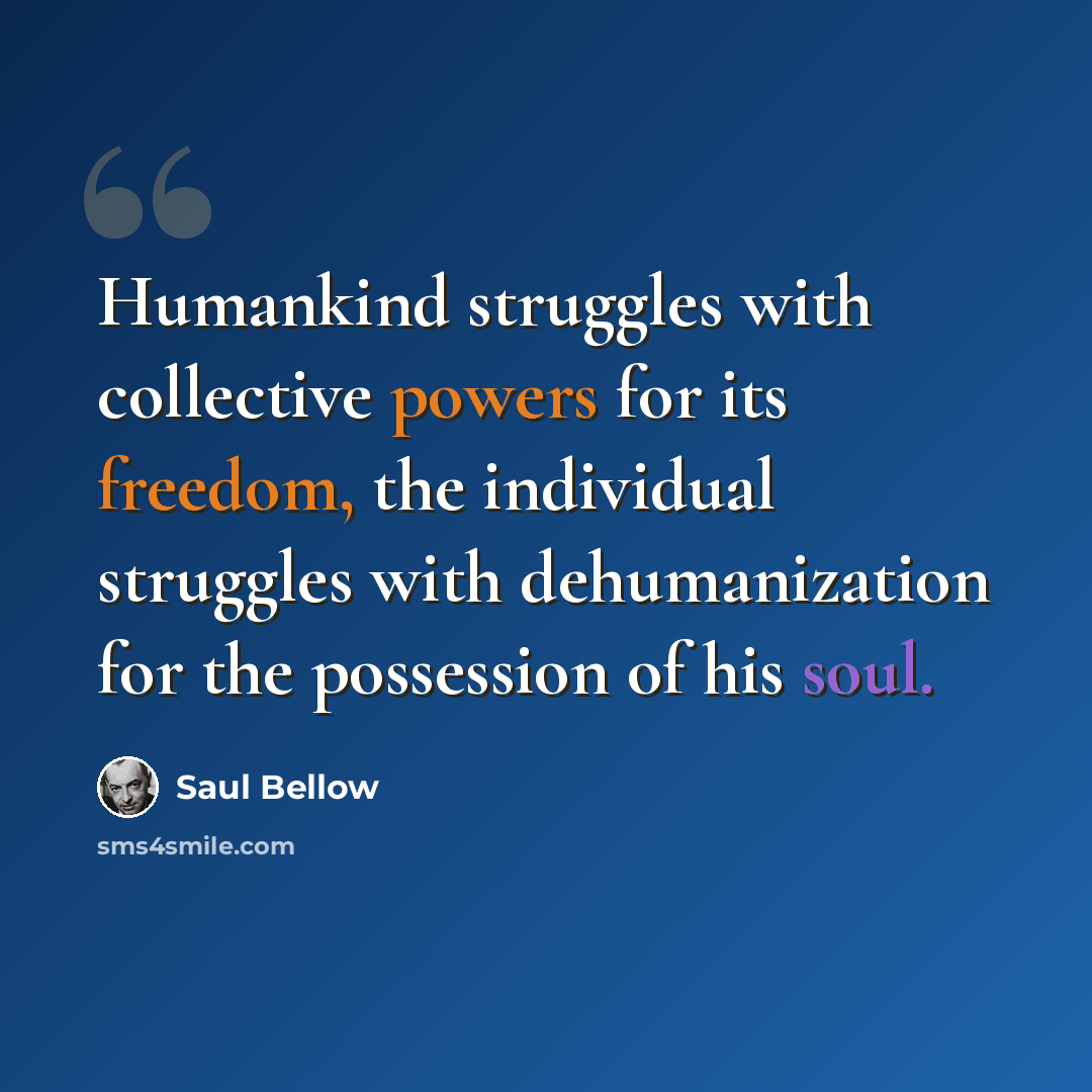 “Humankind struggles with collective powers for its freedom, the individual struggles with dehumanization for the possession of his soul.” quote by Saul Bellow