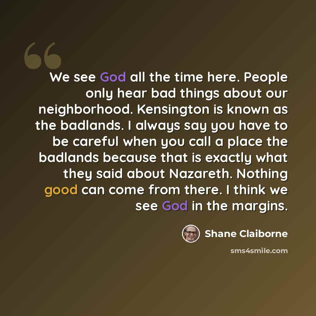 “We see God all the time here. People only hear bad things about our neighborhood. Kensington is known as the badlands. I always say you have to be careful when you call a place the badlands because that is exactly what they said about Nazareth. Nothing good can come from there. I think we see God…” quote by Shane Claiborne