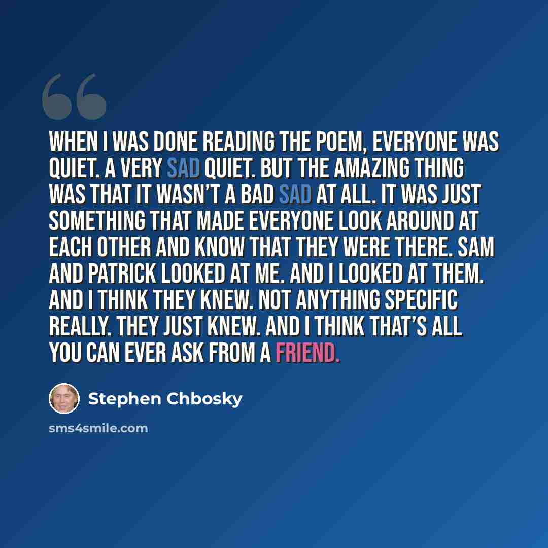 “When I was done reading the poem, everyone was quiet. A very sad quiet. But the amazing thing was that it wasn’t a bad sad at all. It was just something that made everyone look around at each other and know that they were there. Sam and Patrick looked at me. And I looked at them. And I think they…” quote by Stephen Chbosky