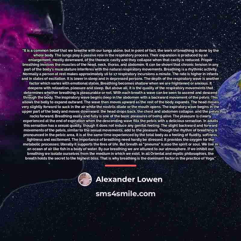 “It is a common belief that we breathe with our lungs alone, but in point of fact, the work of breathing is done by the whole body. The lungs play a passive role in the respiratory process. Their expansion is produced by an enlargement, mostly downward, of the thoracic cavity and they collapse when…” quote by Alexander Lowen