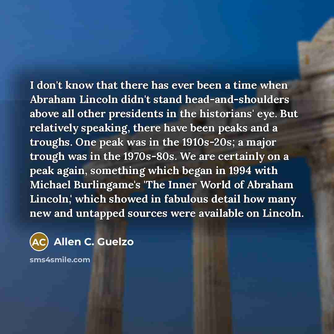 “I don't know that there has ever been a time when Abraham Lincoln didn't stand head-and-shoulders above all other presidents in the historians' eye. But relatively speaking, there have been peaks and a troughs. One peak was in the 1910s-20s; a major trough was in the 1970s-80s. We are certainly on…” quote by Allen C. Guelzo