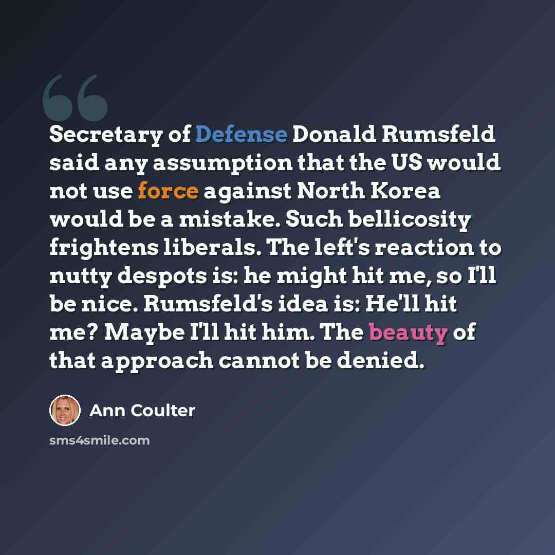 “Secretary of Defense Donald Rumsfeld said any assumption that the US would not use force against North Korea would be a mistake. Such bellicosity frightens liberals. The left's reaction to nutty despots is: he might hit me, so I'll be nice. Rumsfeld's idea is: He'll hit me? Maybe I'll hit him. The…” quote by Ann Coulter