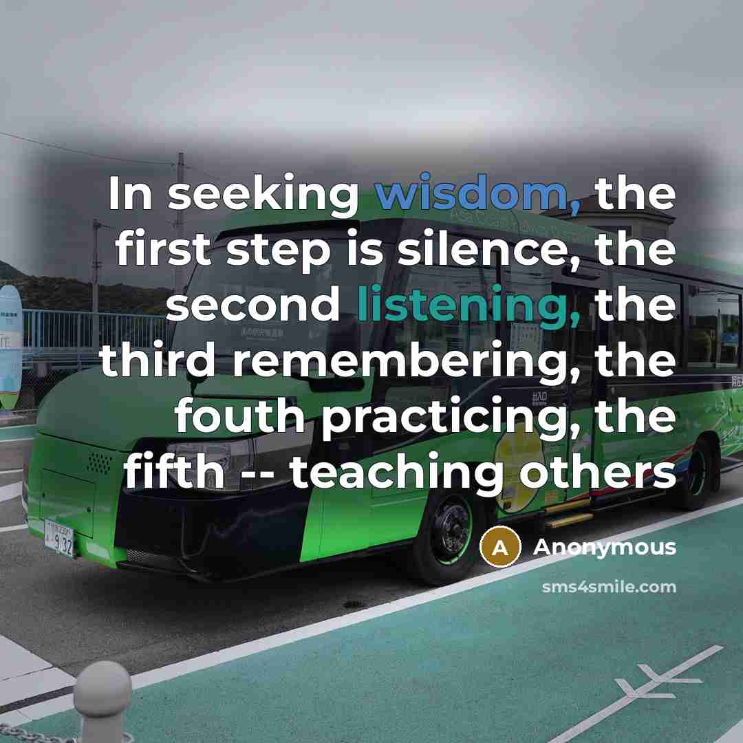 “In seeking wisdom, the first step is silence, the second listening, the third remembering, the fouth practicing, the fifth -- teaching others” quote by Anonymous