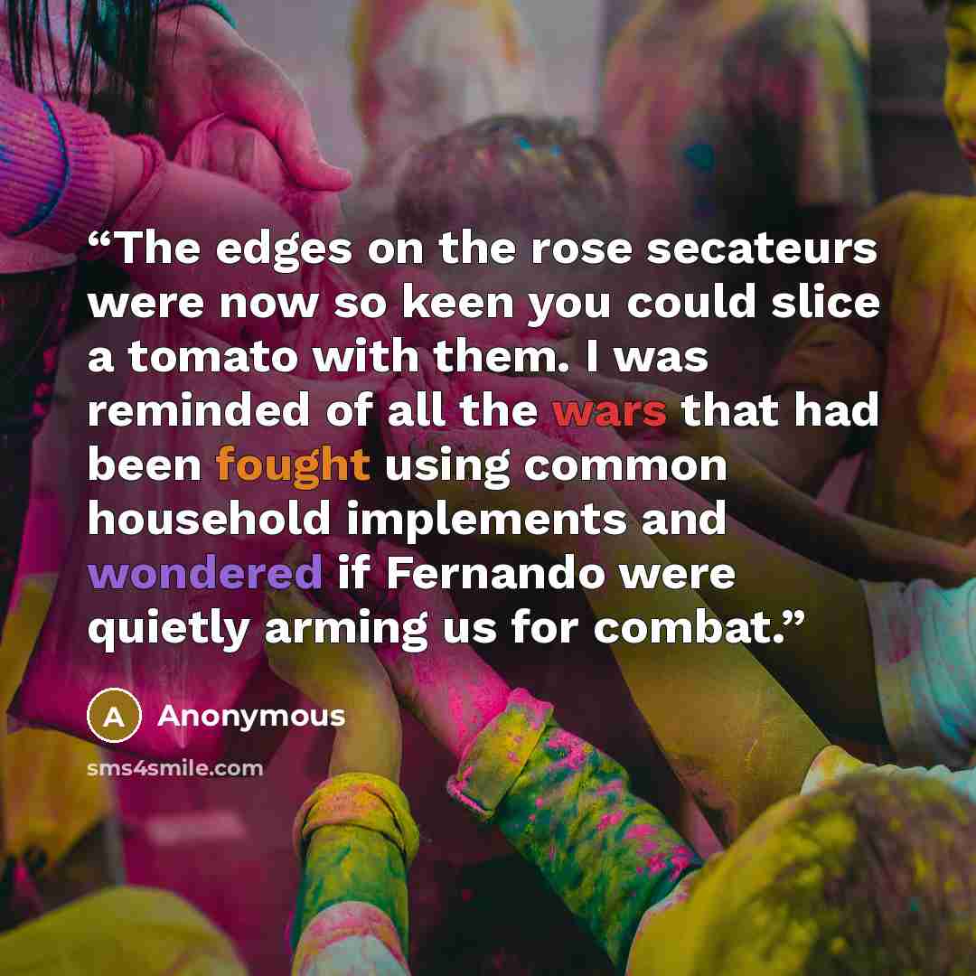 “The edges on the rose secateurs were now so keen you could slice a tomato with them. I was reminded of all the wars that had been fought using common household implements and wondered if Fernando were quietly arming us for combat.” quote by Anonymous