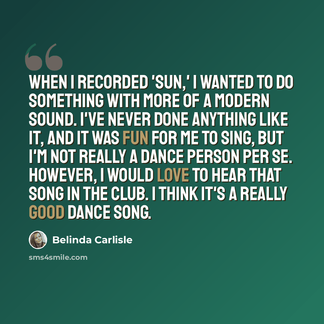“When I recorded 'Sun,' I wanted to do something with more of a modern sound. I've never done anything like it, and it was fun for me to sing, but I'm not really a dance person per se. However, I would love to hear that song in the club. I think it's a really good dance song.” quote by Belinda Carlisle