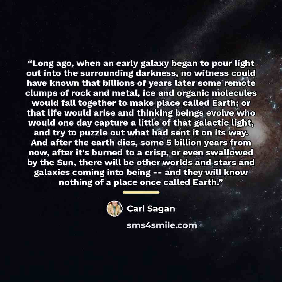 “Long ago, when an early galaxy began to pour light out into the surrounding darkness, no witness could have known that billions of years later some remote clumps of rock and metal, ice and organic molecules would fall together to make place called Earth; or that life would arise and thinking…” quote by Carl Sagan