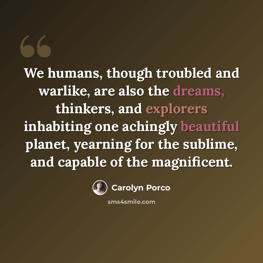 “We humans, though troubled and warlike, are also the dreams, thinkers, and explorers inhabiting one achingly beautiful planet, yearning for the sublime, and capable of the magnificent.” quote by Carolyn Porco