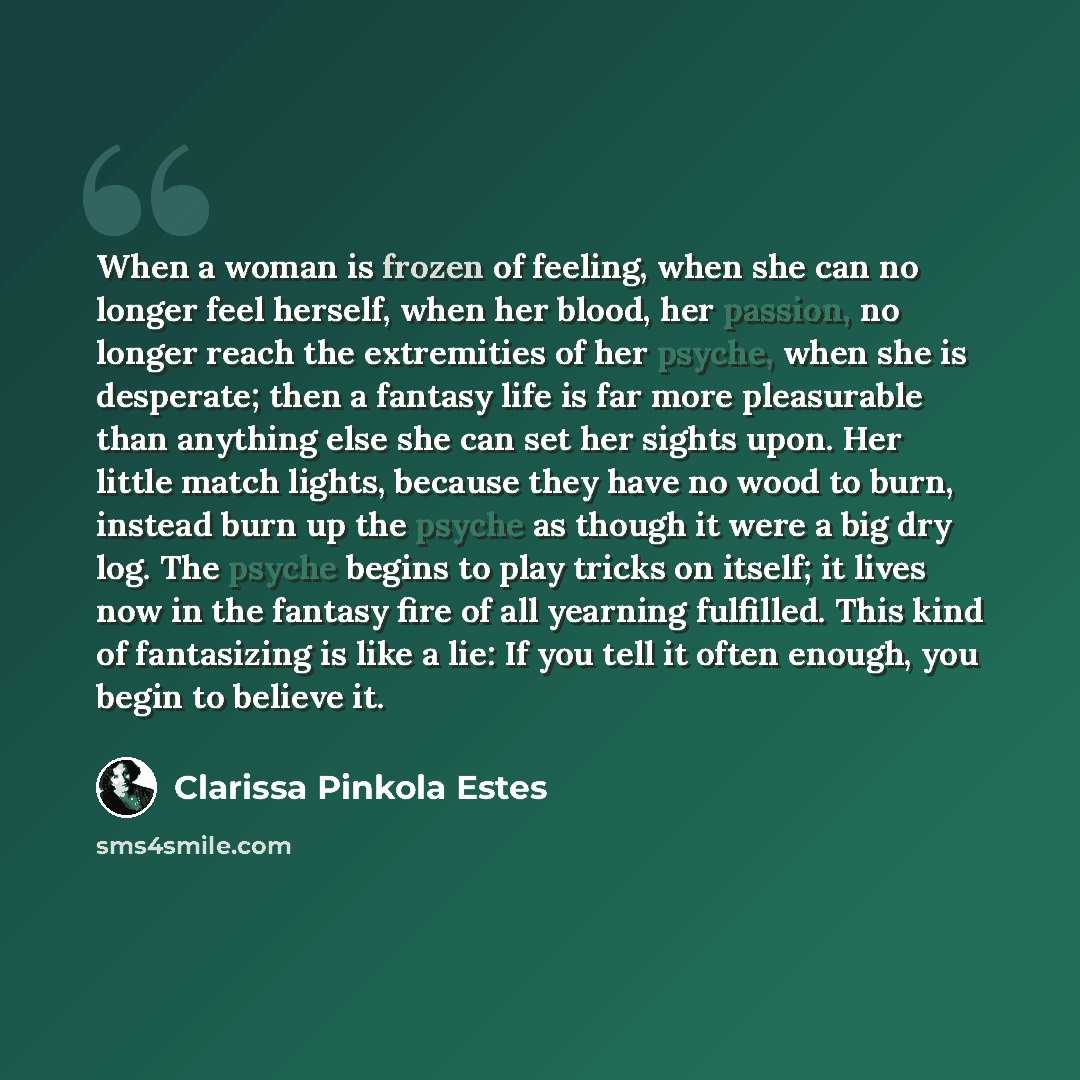 “When a woman is frozen of feeling, when she can no longer feel herself, when her blood, her passion, no longer reach the extremities of her psyche, when she is desperate; then a fantasy life is far more pleasurable than anything else she can set her sights upon. Her little match lights, because…” quote by Clarissa Pinkola Estes