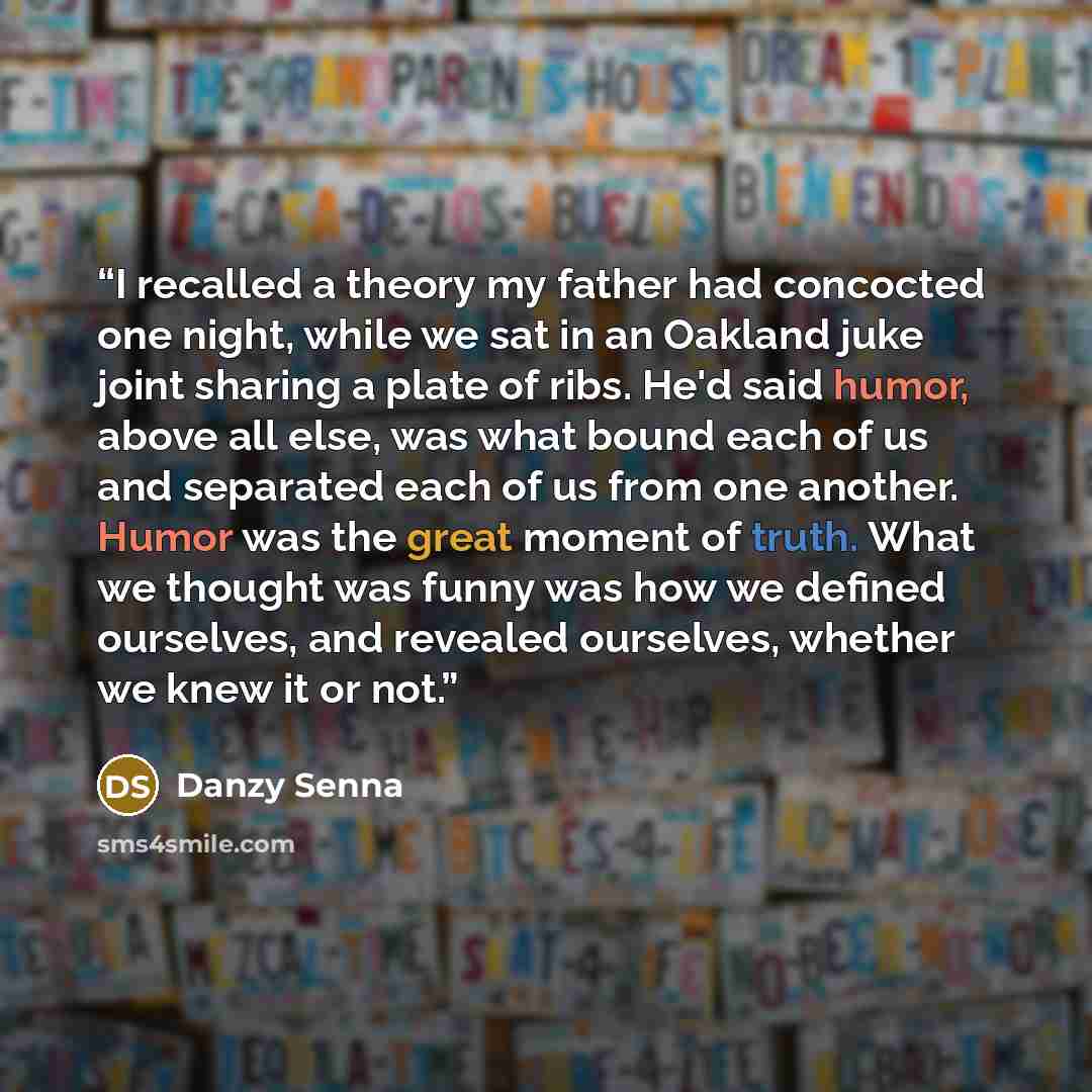 “I recalled a theory my father had concocted one night, while we sat in an Oakland juke joint sharing a plate of ribs. He'd said humor, above all else, was what bound each of us and separated each of us from one another. Humor was the great moment of truth. What we thought was funny was how we…” quote by Danzy Senna