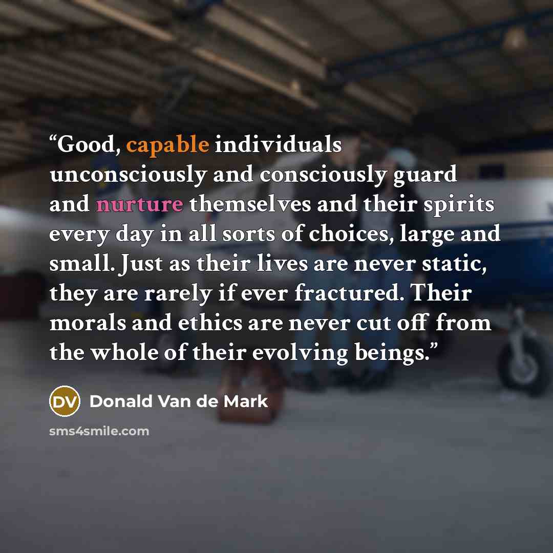 “Good, capable individuals unconsciously and consciously guard and nurture themselves and their spirits every day in all sorts of choices, large and small. Just as their lives are never static, they are rarely if ever fractured. Their morals and ethics are never cut off from the whole of their…” quote by Donald Van de Mark