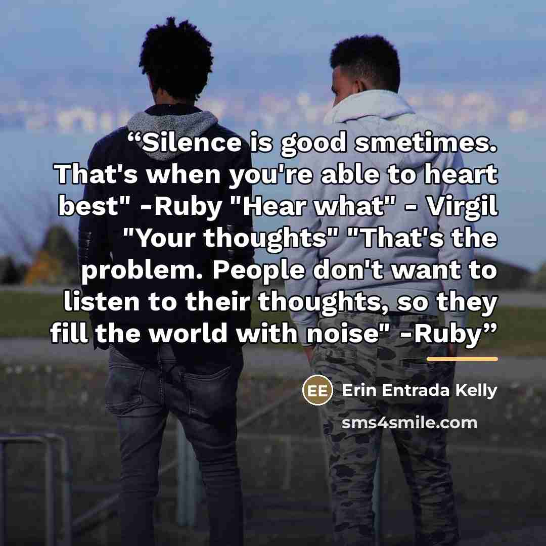 “Silence is good smetimes. That's when you're able to heart best" -Ruby "Hear what" - Virgil "Your thoughts" "That's the problem. People don't want to listen to their thoughts, so they fill the world with noise" -Ruby” quote by Erin Entrada Kelly
