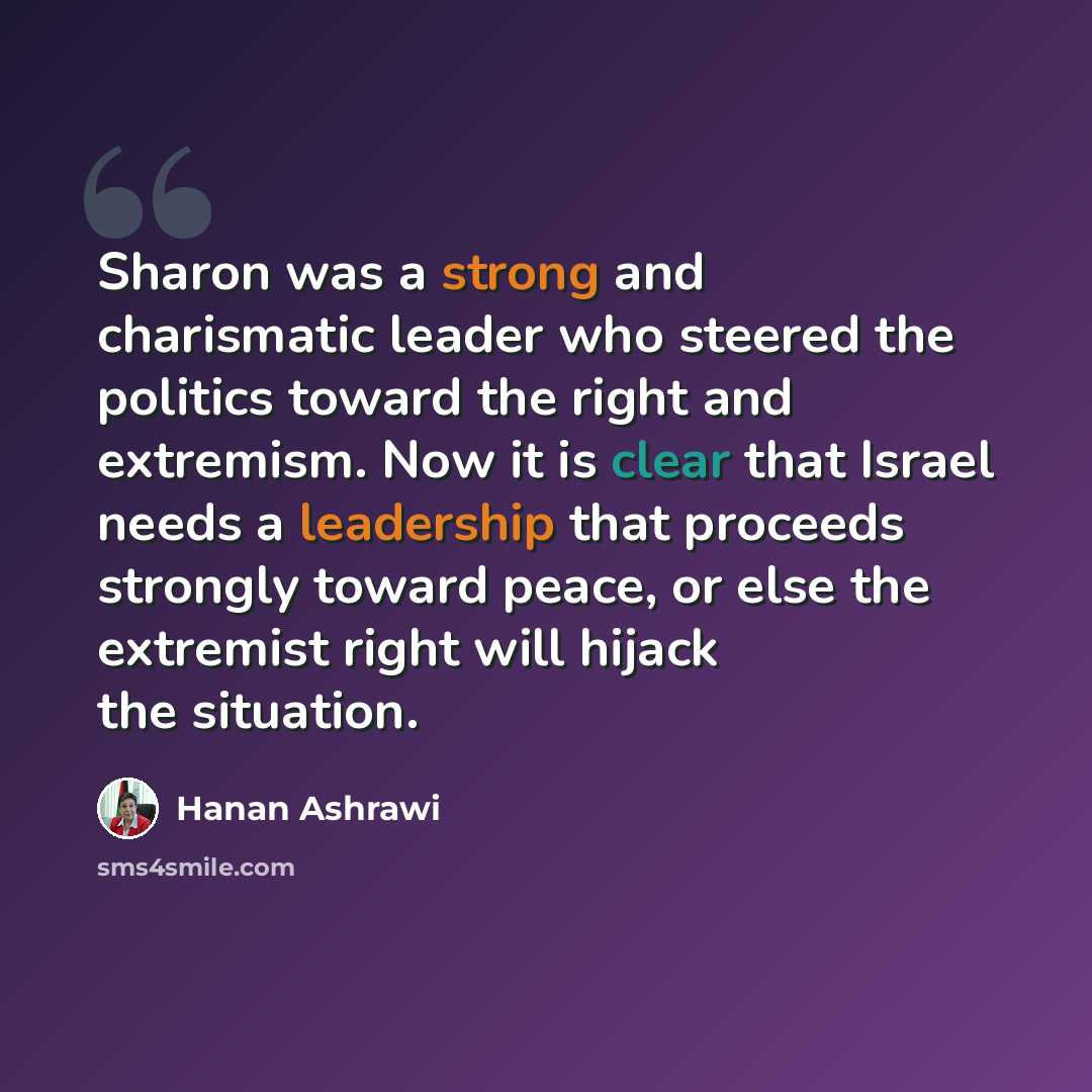 “Sharon was a strong and charismatic leader who steered the politics toward the right and extremism. Now it is clear that Israel needs a leadership that proceeds strongly toward peace, or else the extremist right will hijack the situation.” quote by Hanan Ashrawi