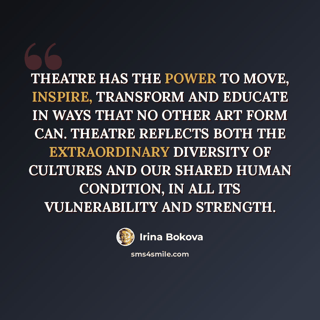 “THEATRE HAS THE POWER TO MOVE, INSPIRE, TRANSFORM AND EDUCATE IN WAYS THAT NO OTHER ART FORM CAN. THEATRE REFLECTS BOTH THE EXTRAORDINARY DIVERSITY OF CULTURES AND OUR SHARED HUMAN CONDITION, IN ALL ITS VULNERABILITY AND STRENGTH.” quote by Irina Bokova