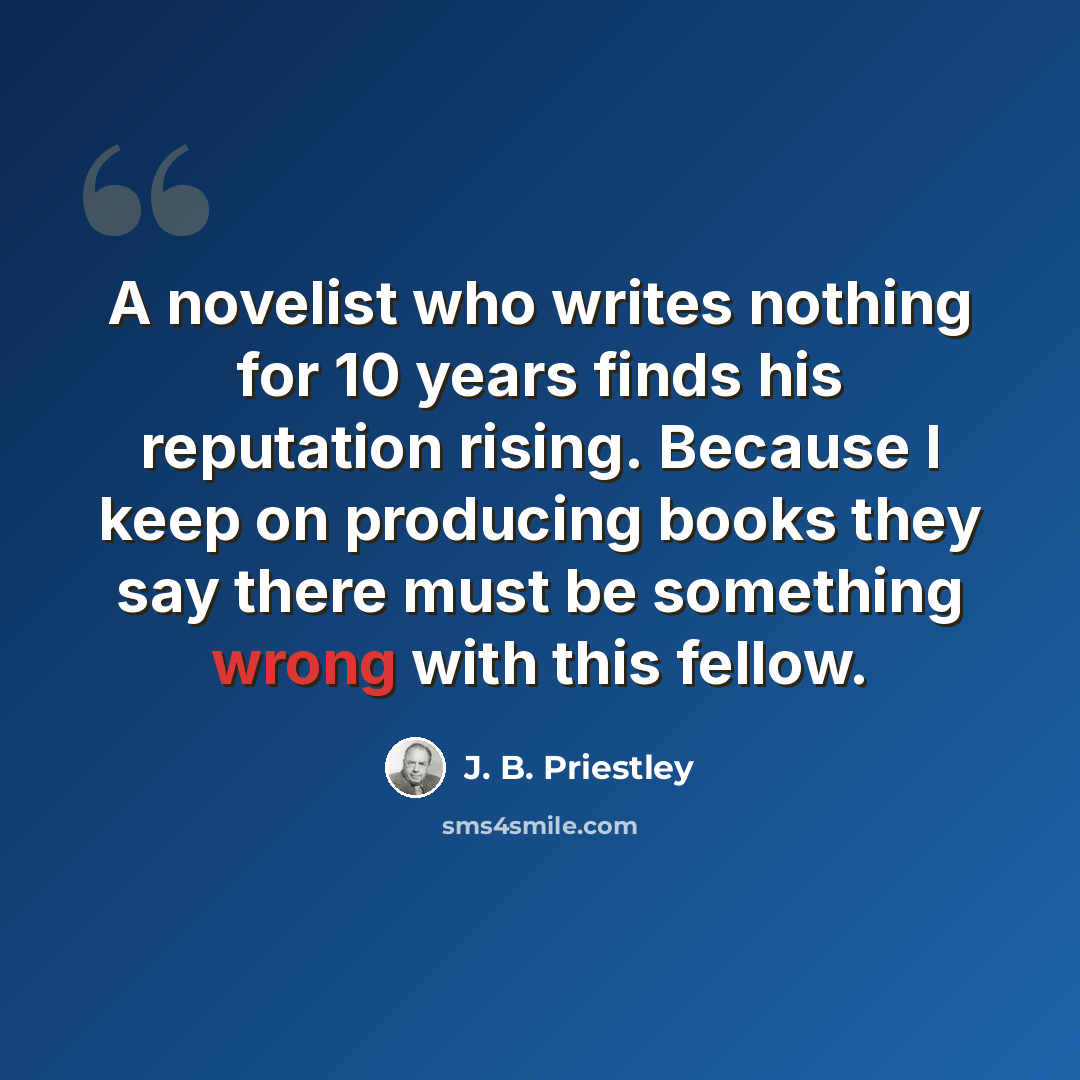 “A novelist who writes nothing for 10 years finds his reputation rising. Because I keep on producing books they say there must be something wrong with this fellow.” quote by J. B. Priestley