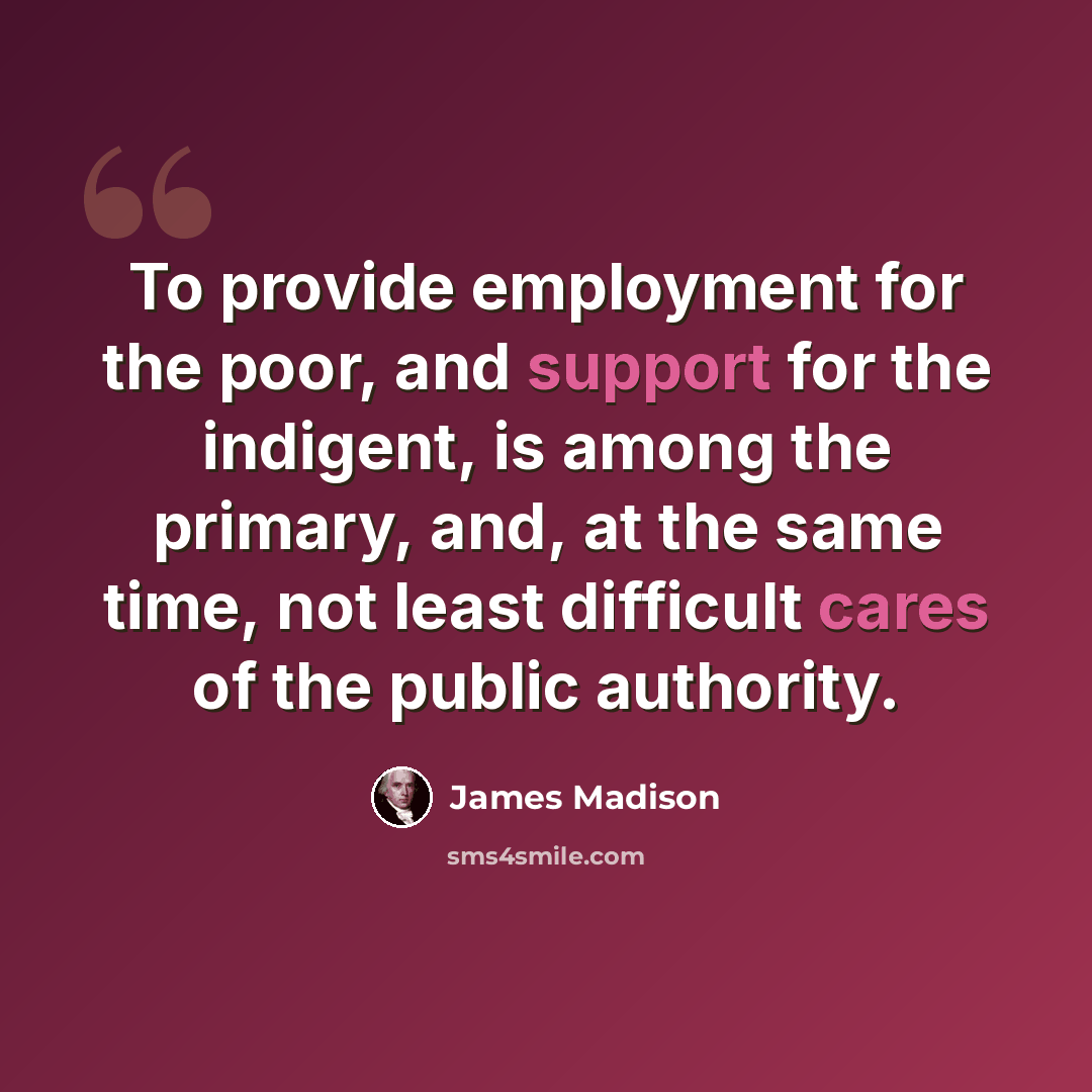 “To provide employment for the poor, and support for the indigent, is among the primary, and, at the same time, not least difficult cares of the public authority.” quote by James Madison