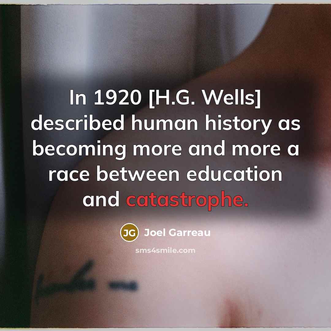 “In 1920 [H.G. Wells] described human history as becoming more and more a race between education and catastrophe.” quote by Joel Garreau