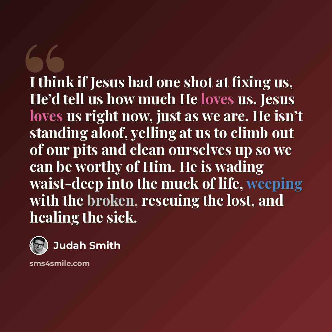 “I think if Jesus had one shot at fixing us, He’d tell us how much He loves us. Jesus loves us right now, just as we are. He isn’t standing aloof, yelling at us to climb out of our pits and clean ourselves up so we can be worthy of Him. He is wading waist-deep into the muck of life, weeping with…” quote by Judah Smith