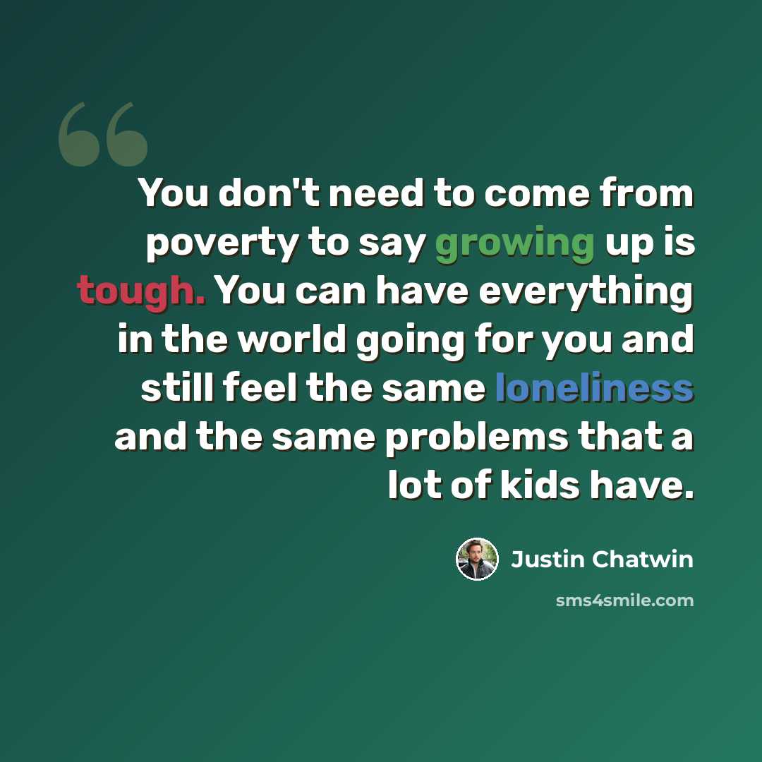 “You don't need to come from poverty to say growing up is tough. You can have everything in the world going for you and still feel the same loneliness and the same problems that a lot of kids have.” quote by Justin Chatwin