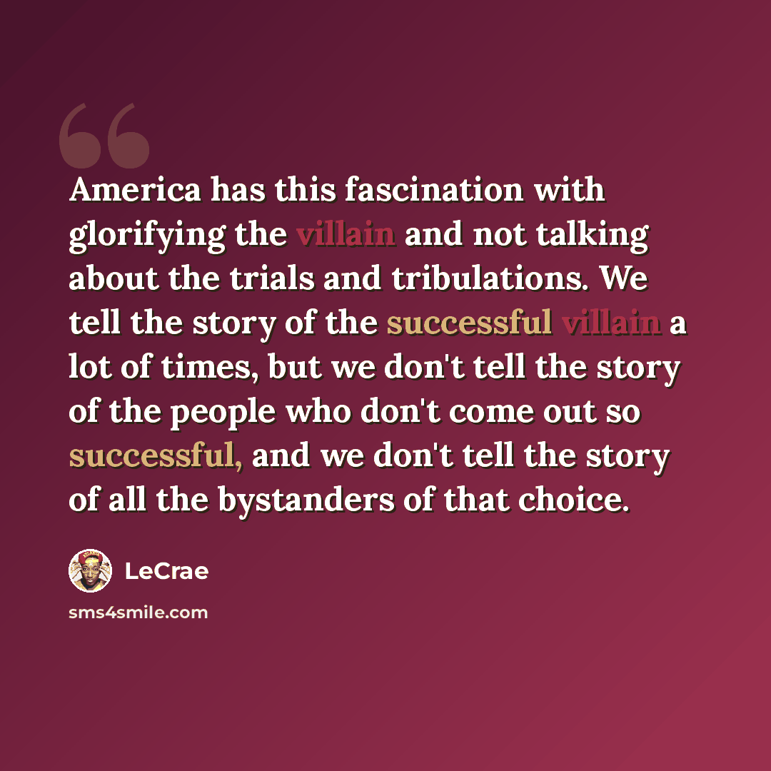 “America has this fascination with glorifying the villain and not talking about the trials and tribulations. We tell the story of the successful villain a lot of times, but we don't tell the story of the people who don't come out so successful, and we don't tell the story of all the bystanders of…” quote by Lecrae