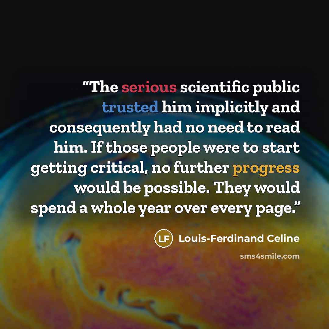 “The serious scientific public trusted him implicitly and consequently had no need to read him. If those people were to start getting critical, no further progress would be possible. They would spend a whole year over every page.” quote by Louis-Ferdinand Céline