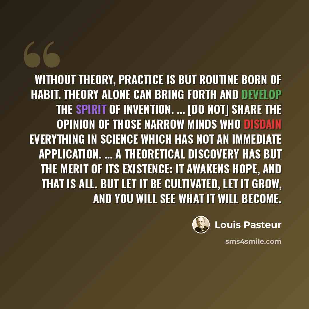 “Without theory, practice is but routine born of habit. Theory alone can bring forth and develop the spirit of invention. ... [Do not] share the opinion of those narrow minds who disdain everything in science which has not an immediate application. ... A theoretical discovery has but the merit of…” quote by Louis Pasteur