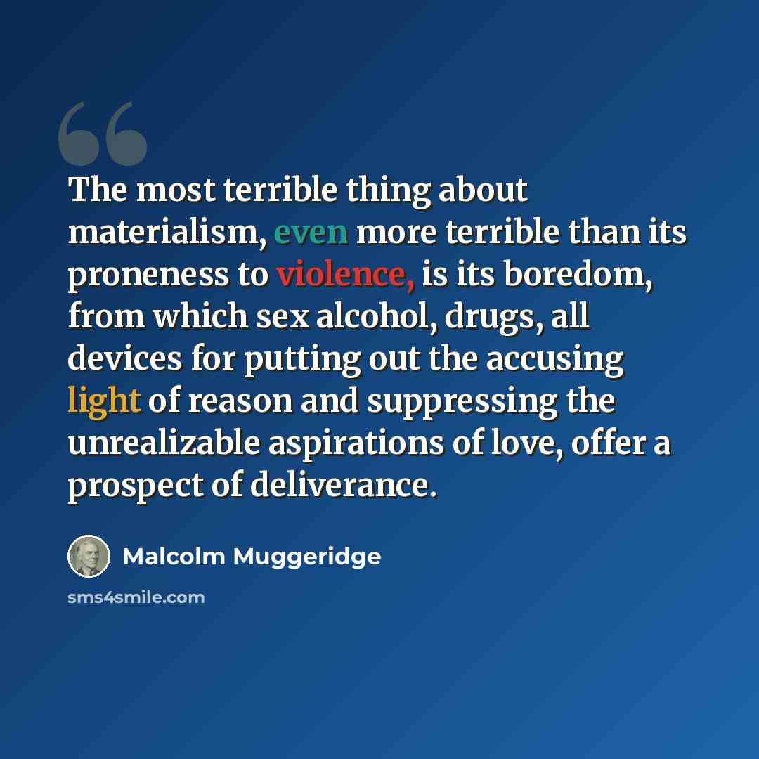 “The most terrible thing about materialism, even more terrible than its proneness to violence, is its boredom, from which sex alcohol, drugs, all devices for putting out the accusing light of reason and suppressing the unrealizable aspirations of love, offer a prospect of deliverance.” quote by Malcolm Muggeridge