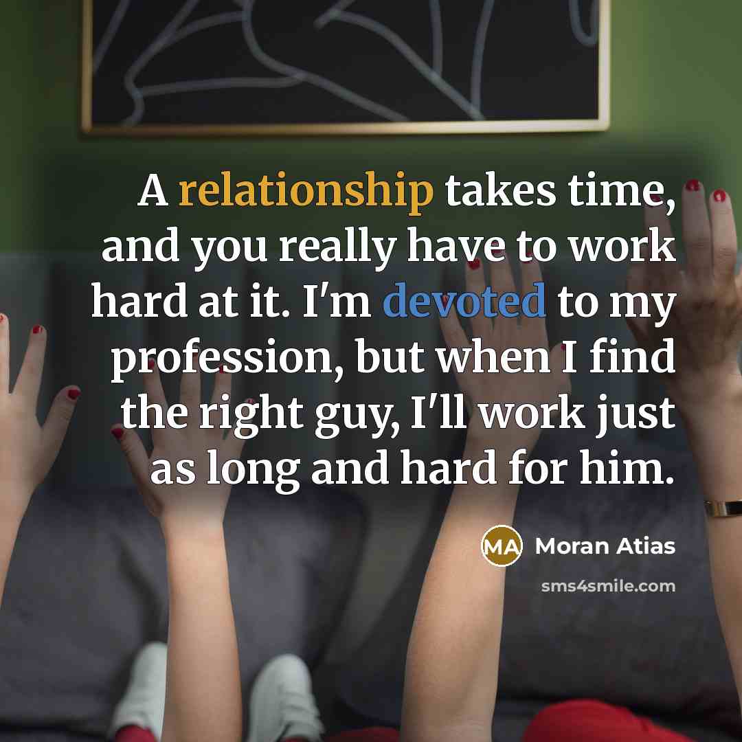 “A relationship takes time, and you really have to work hard at it. I'm devoted to my profession, but when I find the right guy, I'll work just as long and hard for him.” quote by Moran Atias