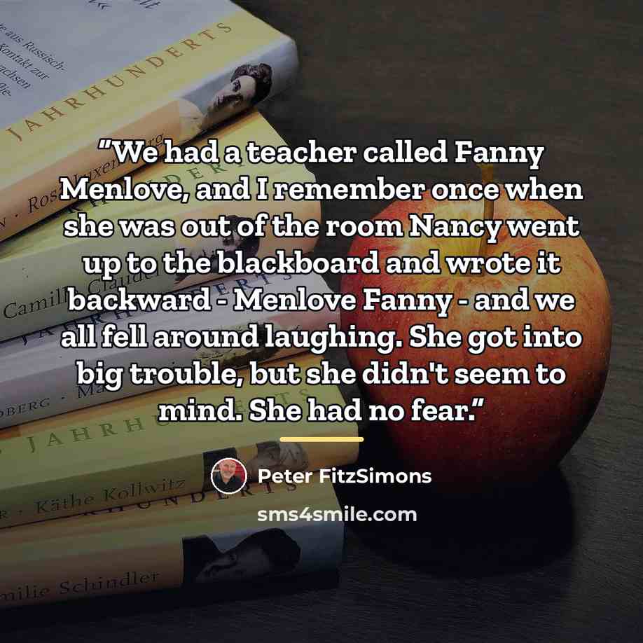 “We had a teacher called Fanny Menlove, and I remember once when she was out of the room Nancy went up to the blackboard and wrote it backward - Menlove Fanny - and we all fell around laughing. She got into big trouble, but she didn't seem to mind. She had no fear.” quote by Peter FitzSimons