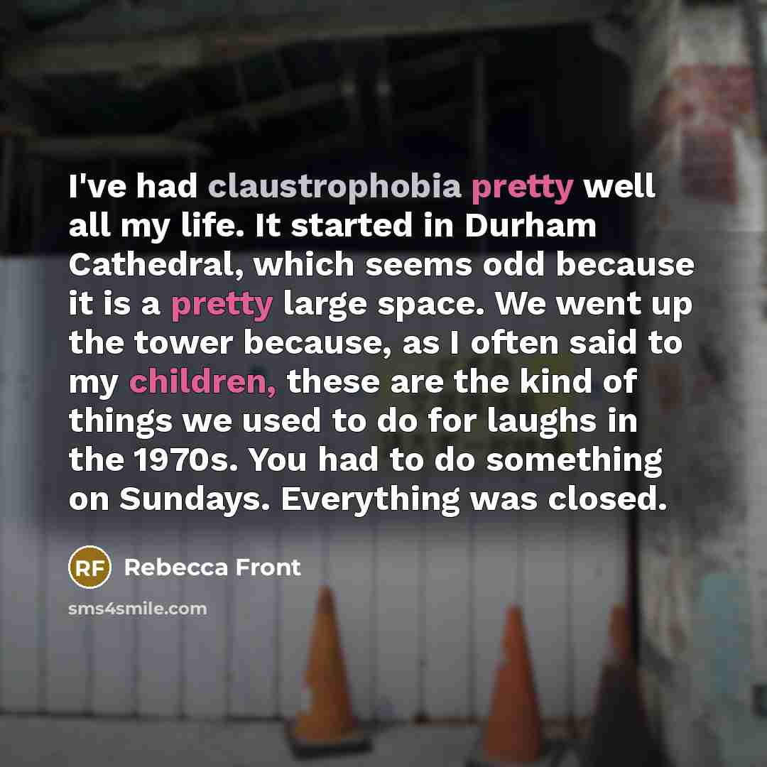 “I've had claustrophobia pretty well all my life. It started in Durham Cathedral, which seems odd because it is a pretty large space. We went up the tower because, as I often said to my children, these are the kind of things we used to do for laughs in the 1970s. You had to do something on Sundays…” quote by Rebecca Front