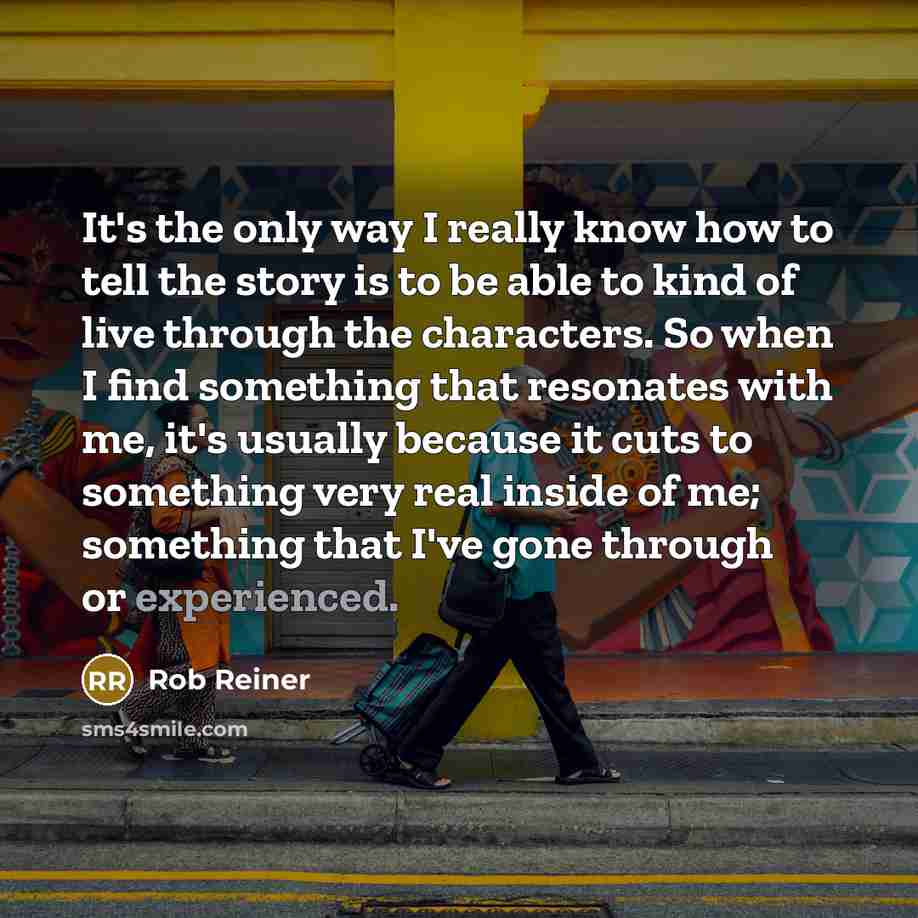 “It's the only way I really know how to tell the story is to be able to kind of live through the characters. So when I find something that resonates with me, it's usually because it cuts to something very real inside of me; something that I've gone through or experienced.” quote by Rob Reiner
