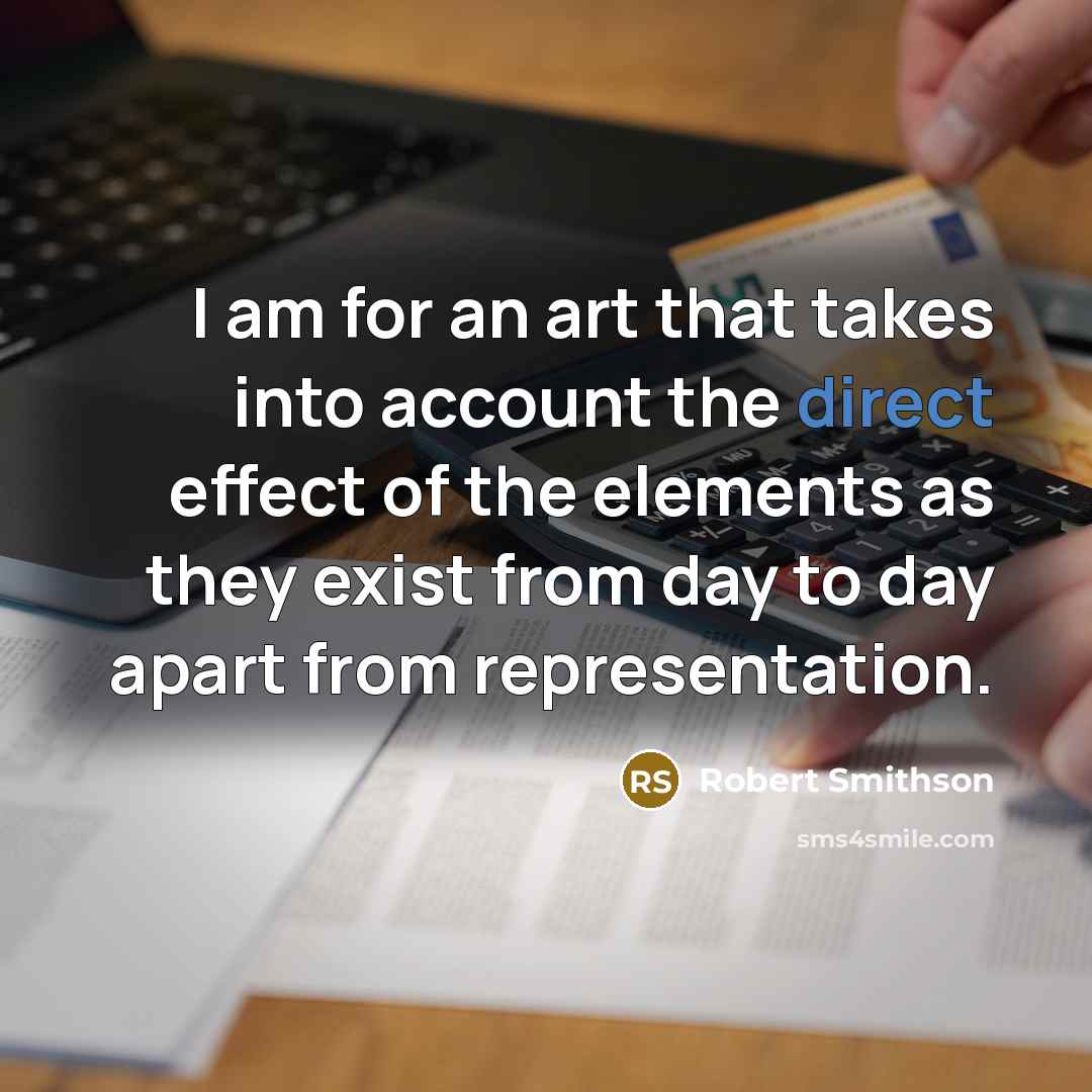 “I am for an art that takes into account the direct effect of the elements as they exist from day to day apart from representation.” quote by Robert Smithson