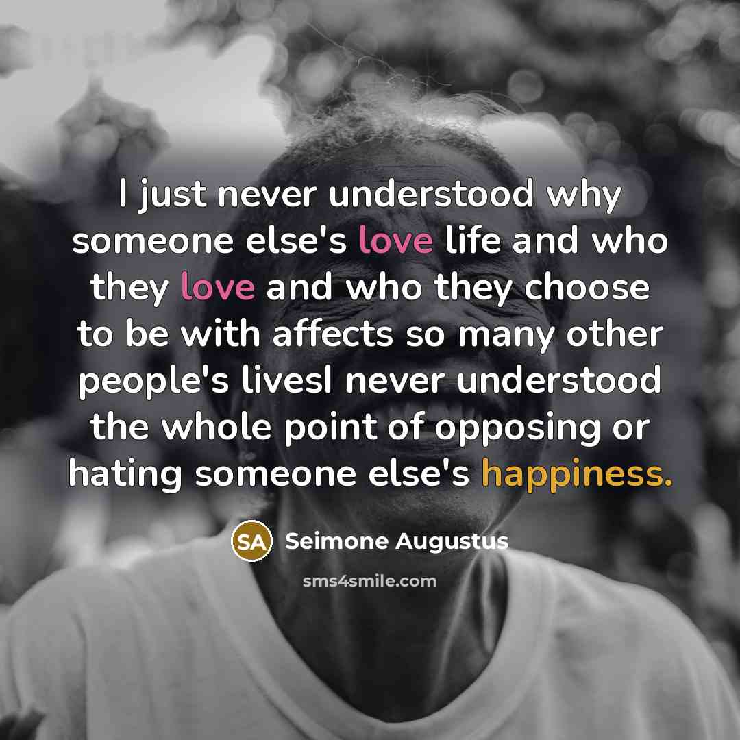 “I just never understood why someone else's love life and who they love and who they choose to be with affects so many other people's livesI never understood the whole point of opposing or hating someone else's happiness.” quote by Seimone Augustus