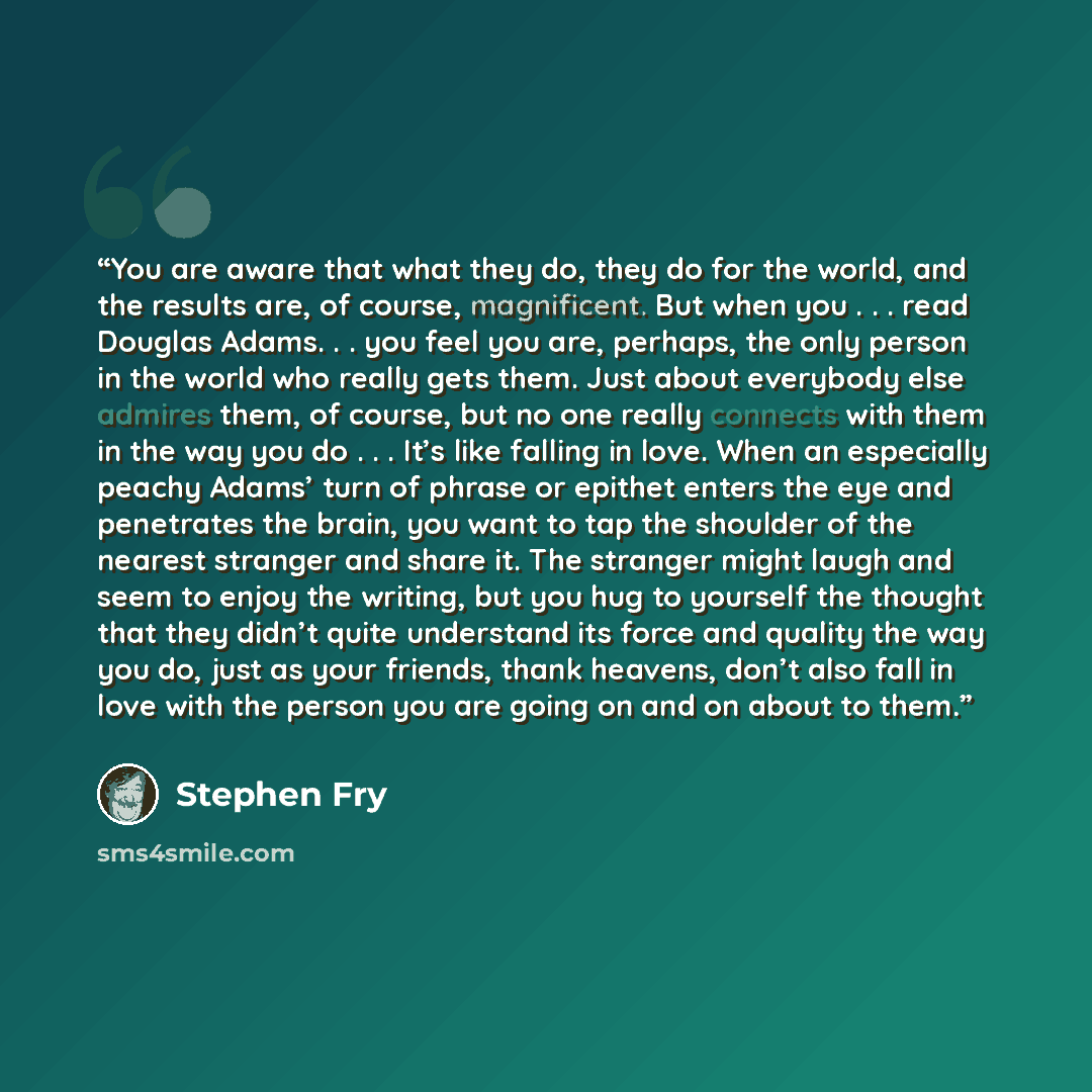 “You are aware that what they do, they do for the world, and the results are, of course, magnificent. But when you . . . read Douglas Adams. . . you feel you are, perhaps, the only person in the world who really gets them. Just about everybody else admires them, of course, but no one really…” quote by Stephen Fry