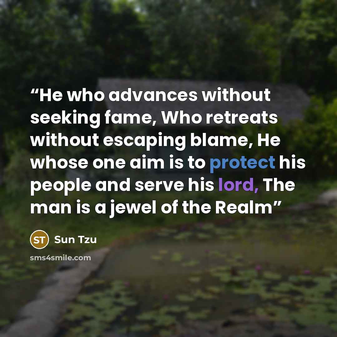 “He who advances without seeking fame, Who retreats without escaping blame, He whose one aim is to protect his people and serve his lord, The man is a jewel of the Realm” quote by Sun Tzu
