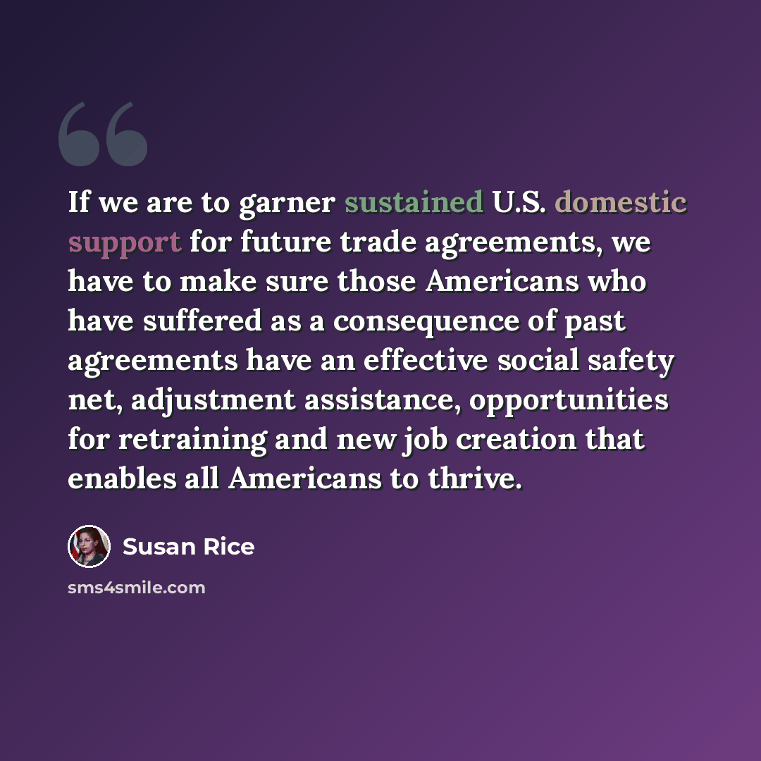 “If we are to garner sustained U.S. domestic support for future trade agreements, we have to make sure those Americans who have suffered as a consequence of past agreements have an effective social safety net, adjustment assistance, opportunities for retraining and new job creation that enables all…” quote by Susan Rice